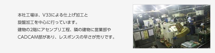 本社工場は、下仕事と旋盤加工を中心に行っています。建物の2階にアセンブリ工程、隣の建物に営業部やCAD/CAM部があり、レスポンスの早さが売りです。