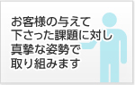 お客様の与えて下さった課題に対し真摯な姿勢で取り組みます